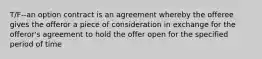 T/F--an option contract is an agreement whereby the offeree gives the offeror a piece of consideration in exchange for the offeror's agreement to hold the offer open for the specified period of time