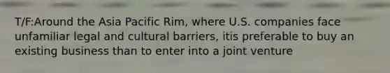 T/F:Around the Asia Pacific Rim, where U.S. companies face unfamiliar legal and cultural barriers, itis preferable to buy an existing business than to enter into a joint venture