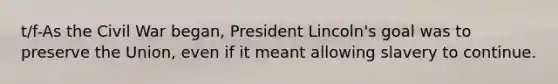 t/f-As the Civil War began, President Lincoln's goal was to preserve the Union, even if it meant allowing slavery to continue.