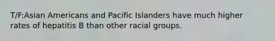 T/F:Asian Americans and Pacific Islanders have much higher rates of hepatitis B than other racial groups.