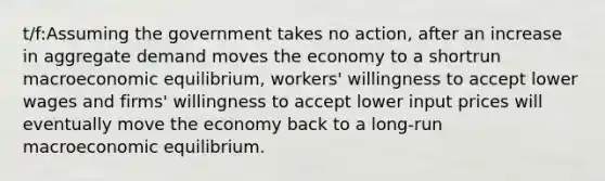 t/f:Assuming the government takes no action, after an increase in aggregate demand moves the economy to a shortrun macroeconomic equilibrium, workers' willingness to accept lower wages and firms' willingness to accept lower input prices will eventually move the economy back to a long-run macroeconomic equilibrium.