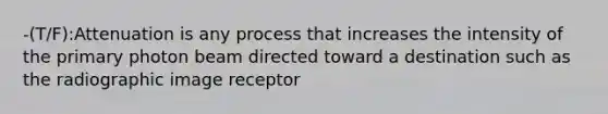 -(T/F):Attenuation is any process that increases the intensity of the primary photon beam directed toward a destination such as the radiographic image receptor