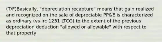 (T/F)Basically, "depreciation recapture" means that gain realized and recognized on the sale of depreciable PP&E is characterized as ordinary (vs irc 1231 LTCG) to the extent of the previous depreciation deduction "allowed or allowable" with respect to that property