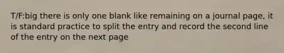 T/F:big there is only one blank like remaining on a journal page, it is standard practice to split the entry and record the second line of the entry on the next page