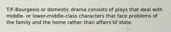 T/F-Bourgeois or domestic drama consists of plays that deal with middle- or lower-middle-class characters that face problems of the family and the home rather than affairs of state.