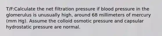 T/F:Calculate the net filtration pressure if <a href='https://www.questionai.com/knowledge/kD0HacyPBr-blood-pressure' class='anchor-knowledge'>blood pressure</a> in the glomerulus is unusually high, around 68 millimeters of mercury (mm Hg). Assume the colloid <a href='https://www.questionai.com/knowledge/kPIXmLrr23-osmotic-pressure' class='anchor-knowledge'>osmotic pressure</a> and capsular hydrostatic pressure are normal.