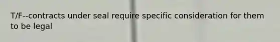 T/F--contracts under seal require specific consideration for them to be legal