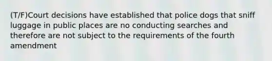 (T/F)Court decisions have established that police dogs that sniff luggage in public places are no conducting searches and therefore are not subject to the requirements of the fourth amendment