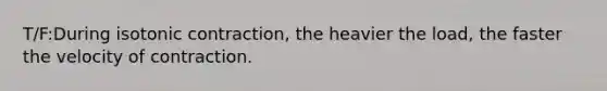 T/F:During isotonic contraction, the heavier the load, the faster the velocity of contraction.