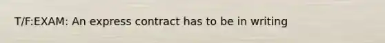 T/F:EXAM: An express contract has to be in writing