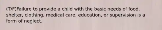 (T/F)Failure to provide a child with the basic needs of food, shelter, clothing, medical care, education, or supervision is a form of neglect.