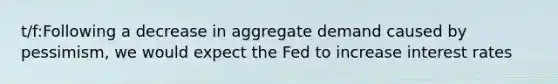 t/f:Following a decrease in aggregate demand caused by pessimism, we would expect the Fed to increase interest rates