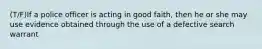 (T/F)If a police officer is acting in good faith, then he or she may use evidence obtained through the use of a defective search warrant