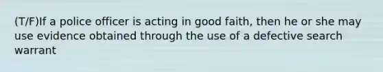 (T/F)If a police officer is acting in good faith, then he or she may use evidence obtained through the use of a defective search warrant