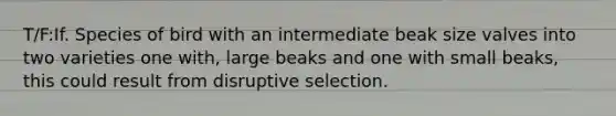 T/F:If. Species of bird with an intermediate beak size valves into two varieties one with, large beaks and one with small beaks, this could result from disruptive selection.