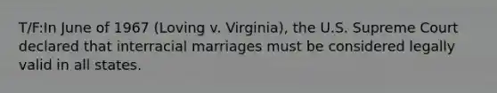 T/F:In June of 1967 (Loving v. Virginia), the U.S. Supreme Court declared that interracial marriages must be considered legally valid in all states.