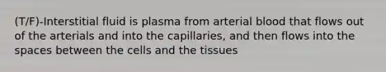 (T/F)-Interstitial fluid is plasma from arterial blood that flows out of the arterials and into the capillaries, and then flows into the spaces between the cells and the tissues