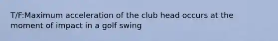 T/F:Maximum acceleration of the club head occurs at the moment of impact in a golf swing