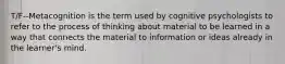 T/F--Metacognition is the term used by cognitive psychologists to refer to the process of thinking about material to be learned in a way that connects the material to information or ideas already in the learner's mind.