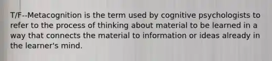 T/F--Metacognition is the term used by cognitive psychologists to refer to the process of thinking about material to be learned in a way that connects the material to information or ideas already in the learner's mind.