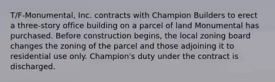 T/F-Monumental, Inc. contracts with Champion Builders to erect a three-story office building on a parcel of land Monumental has purchased. Before construction begins, the local zoning board changes the zoning of the parcel and those adjoining it to residential use only. Champion's duty under the contract is discharged.