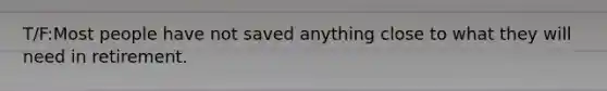 T/F:Most people have not saved anything close to what they will need in retirement.