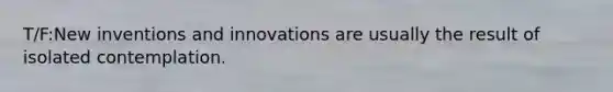 T/F:New inventions and innovations are usually the result of isolated contemplation.