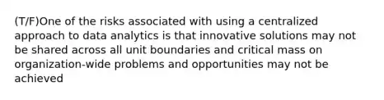 (T/F)One of the risks associated with using a centralized approach to data analytics is that innovative solutions may not be shared across all unit boundaries and critical mass on organization-wide problems and opportunities may not be achieved