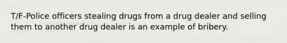 T/F-Police officers stealing drugs from a drug dealer and selling them to another drug dealer is an example of bribery.