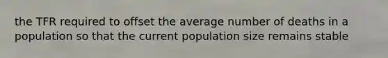 the TFR required to offset the average number of deaths in a population so that the current population size remains stable