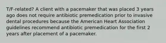 T/F-related? A client with a pacemaker that was placed 3 years ago does not require antibiotic premedication prior to invasive dental procedures because the American Heart Association guidelines recommend antibiotic premedication for the first 2 years after placement of a pacemaker.