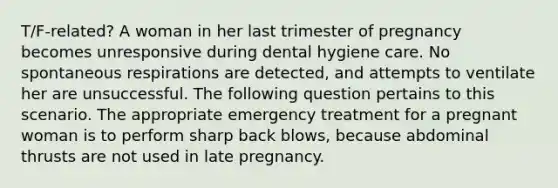 T/F-related? A woman in her last trimester of pregnancy becomes unresponsive during dental hygiene care. No spontaneous respirations are detected, and attempts to ventilate her are unsuccessful. The following question pertains to this scenario. The appropriate emergency treatment for a pregnant woman is to perform sharp back blows, because abdominal thrusts are not used in late pregnancy.