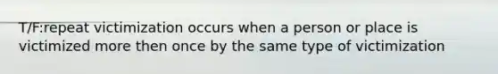 T/F:repeat victimization occurs when a person or place is victimized more then once by the same type of victimization
