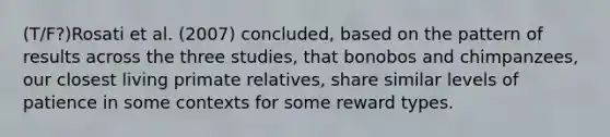 (T/F?)Rosati et al. (2007) concluded, based on the pattern of results across the three studies, that bonobos and chimpanzees, our closest living primate relatives, share similar levels of patience in some contexts for some reward types.