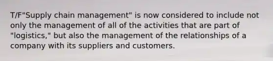 T/F"Supply chain management" is now considered to include not only the management of all of the activities that are part of "logistics," but also the management of the relationships of a company with its suppliers and customers.