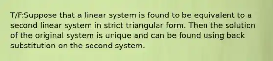 T/F:Suppose that a linear system is found to be equivalent to a second linear system in strict triangular form. Then the solution of the original system is unique and can be found using back substitution on the second system.