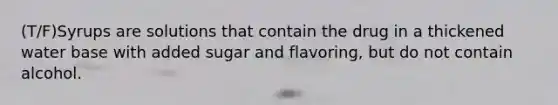 (T/F)Syrups are solutions that contain the drug in a thickened water base with added sugar and flavoring, but do not contain alcohol.