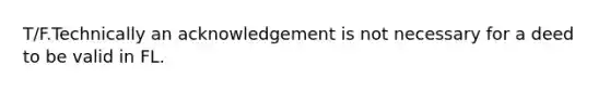 T/F.Technically an acknowledgement is not necessary for a deed to be valid in FL.