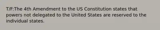 T/F:The 4th Amendment to the US Constitution states that powers not delegated to the United States are reserved to the individual states.