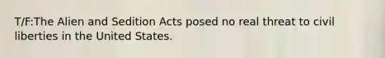 T/F:The Alien and Sedition Acts posed no real threat to civil liberties in the United States.