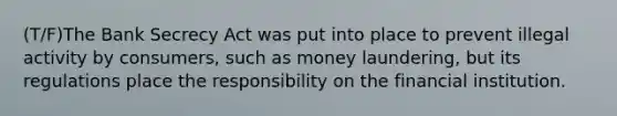 (T/F)The Bank Secrecy Act was put into place to prevent illegal activity by consumers, such as money laundering, but its regulations place the responsibility on the financial institution.