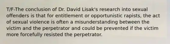 T/F-The conclusion of Dr. David Lisak's research into sexual offenders is that for entitlement or opportunistic rapists, the act of sexual violence is often a misunderstanding between the victim and the perpetrator and could be prevented if the victim more forcefully resisted the perpetrator.