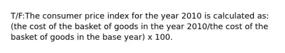 T/F:The consumer price index for the year 2010 is calculated as: (the cost of the basket of goods in the year 2010/the cost of the basket of goods in the base year) x 100.