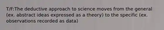 T/F:The deductive approach to science moves from the general (ex. abstract ideas expressed as a theory) to the specific (ex. observations recorded as data)