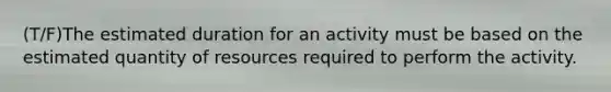 (T/F)The estimated duration for an activity must be based on the estimated quantity of resources required to perform the activity.