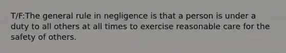 T/F:The general rule in negligence is that a person is under a duty to all others at all times to exercise reasonable care for the safety of others.