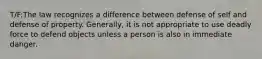 T/F:The law recognizes a difference between defense of self and defense of property. Generally, it is not appropriate to use deadly force to defend objects unless a person is also in immediate danger.