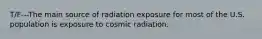 T/F---The main source of radiation exposure for most of the U.S. population is exposure to cosmic radiation.