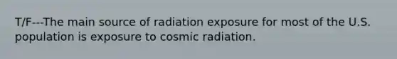 T/F---The main source of radiation exposure for most of the U.S. population is exposure to cosmic radiation.