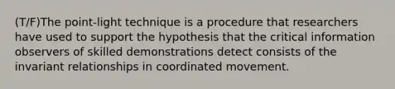 (T/F)The point-light technique is a procedure that researchers have used to support the hypothesis that the critical information observers of skilled demonstrations detect consists of the invariant relationships in coordinated movement.